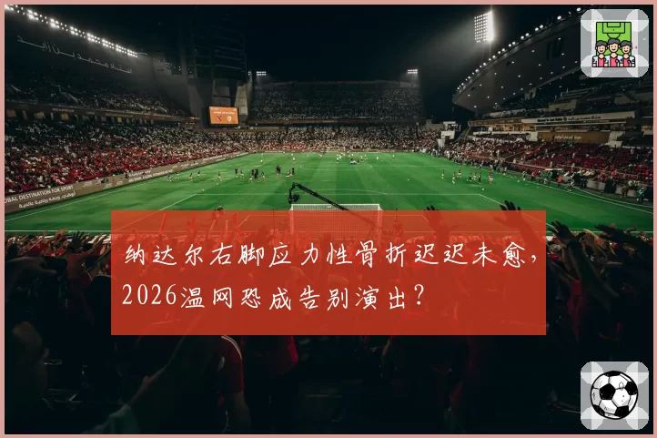 纳达尔右脚应力性骨折迟迟未愈，2026温网恐成告别演出？