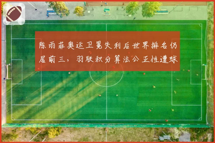 陈雨菲奥运卫冕失利后世界排名仍居前三,羽联积分算法公正性遭球迷质疑