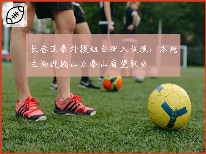 长春亚泰外援组合渐入佳境，本轮主场迎战山东泰山有望取分