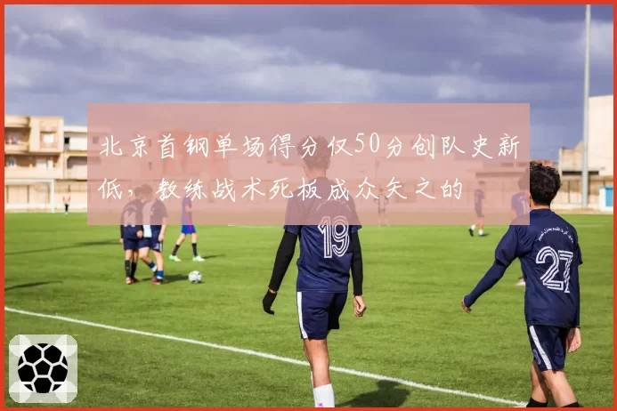 北京首钢单场得分仅50分创队史新低，教练战术死板成众矢之的
